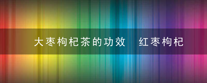 大枣枸杞茶的功效 红枣枸杞茶泡水喝